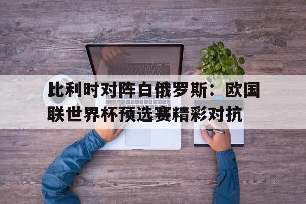 比利时对阵白俄罗斯:欧国联世界杯预选赛精彩对抗的简单介绍