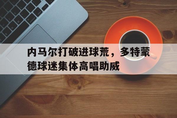 内马尔打破进球荒,多特蒙德球迷集体高唱助威内马尔多大年纪