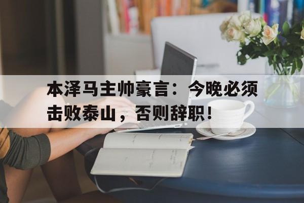 本泽马主帅豪言:今晚必须击败泰山,否则辞职!